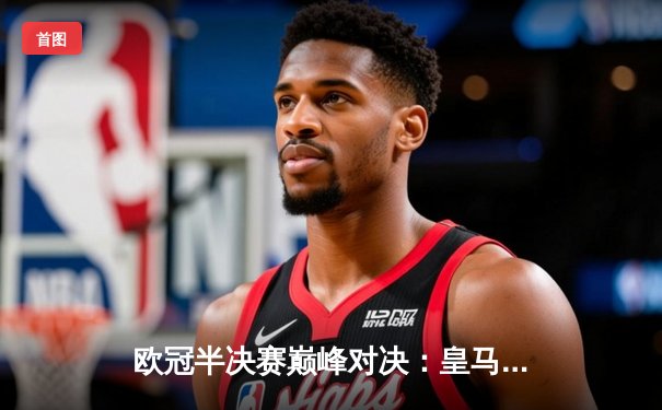 欧冠半决赛巅峰对决：皇马加时险胜拜仁 本泽马绝杀锁定决赛席位