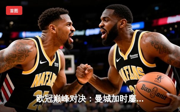 欧冠巅峰对决：曼城加时鏖战力克拜仁，哈兰德双响锁定决赛席位