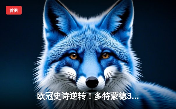 欧冠史诗逆转！多特蒙德3-2绝杀巴黎，哈兰德双响领衔死亡之组突围战