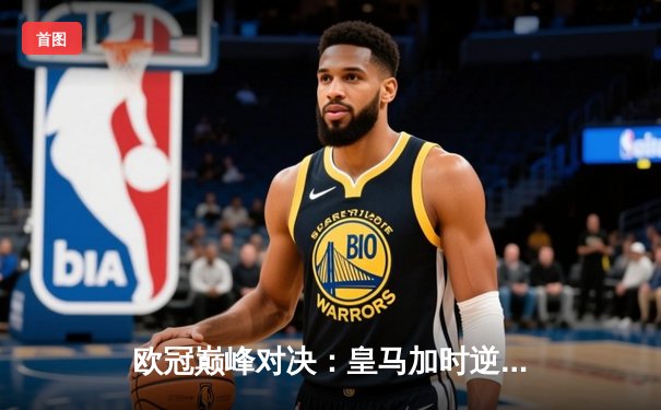 欧冠巅峰对决：皇马加时逆转曼城，维尼修斯绝杀锁定决赛门票